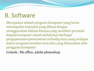 B. Software
Merupakan sebuah program komputer yang berisi
sekumpulan instruksi yang dibuat dengan
menggunakan bahasa khusus yang memberi perintah
kepada komputer untuk melakukan berbagai
pengoperasian/pemrosesan terhadap data yang terdapat
dalam program tersebut atau data yang dimasukan oleh
pengguna komputer
Contoh : Ms office, adobe photoshop
 