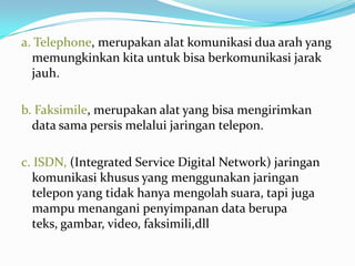 a. Telephone, merupakan alat komunikasi dua arah yang
  memungkinkan kita untuk bisa berkomunikasi jarak
  jauh.

b. Faksimile, merupakan alat yang bisa mengirimkan
  data sama persis melalui jaringan telepon.

c. ISDN, (Integrated Service Digital Network) jaringan
  komunikasi khusus yang menggunakan jaringan
  telepon yang tidak hanya mengolah suara, tapi juga
  mampu menangani penyimpanan data berupa
  teks, gambar, video, faksimili,dll
 