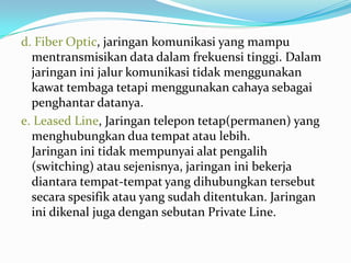 d. Fiber Optic, jaringan komunikasi yang mampu
  mentransmisikan data dalam frekuensi tinggi. Dalam
  jaringan ini jalur komunikasi tidak menggunakan
  kawat tembaga tetapi menggunakan cahaya sebagai
  penghantar datanya.
e. Leased Line, Jaringan telepon tetap(permanen) yang
  menghubungkan dua tempat atau lebih.
  Jaringan ini tidak mempunyai alat pengalih
  (switching) atau sejenisnya, jaringan ini bekerja
  diantara tempat-tempat yang dihubungkan tersebut
  secara spesifik atau yang sudah ditentukan. Jaringan
  ini dikenal juga dengan sebutan Private Line.
 