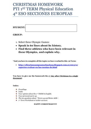 CHRISTMAS HOMEWORK
PTI 1ST TERM Physical Education
4º ESO SECCIONES EUROPEAS
STUDENT:
GROUP:
1. Select three Olympic Games:
 Speak in 60 lines about its history.
 Find three athletes who have been relevant in
these Olympics, and explain why.
*And you have to complete all the topics we have worked in this 1st Term:
 http://efiesclaracampoamorlasolana.blogspot.com.es/2015/11/
aspectos-evaluar-en-las-cuentas-de.html
You have to give me the homework the 1st day after Christmas in a single
document:
Index:
FrontPage.
Index
Your opinion about the 1st TERM in English.
Your personal warm up.
The ten questions about ´Warm up and Motor skills´.
1st Term Worksheet or twitter account.
HAPPY CHRISTMAS!!!!!!!
 