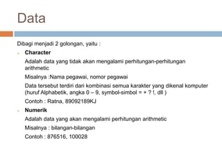 Data
Dibagi menjadi 2 golongan, yaitu :
   Character
    Adalah data yang tidak akan mengalami perhitungan-perhitungan
    arithmetic
    Misalnya :Nama pegawai, nomor pegawai
    Data tersebut terdiri dari kombinasi semua karakter yang dikenal komputer
    (huruf Alphabetik, angka 0 – 9, symbol-simbol = + ? !, dll )
    Contoh : Ratna, 89092189KJ
   Numerik
    Adalah data yang akan mengalami perhitungan arithmetic
    Misalnya : bilangan-bilangan
    Contoh : 876516, 100028
 