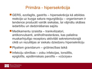 10
 GERS, ezofagīts, gastrīts – hipersekrēcija kā atbildes
reakcija uz kuņga satura regurgitāciju – organismam ir
tendence producēt vairāk siekalas, lai vājinātu skābes
iedarbību un dedzināšanas sajūtu
 Medikamentu izraisīta – trankvilizatori,
antikonvulsanti, antiholīnesterāzes, kas palielina
muskarīnjutīgo receptoru aktivitāti sekretomotorajā
ciklā un rezultējas ar siekalu dziedzeru hipersekrēciju
 Ptyalism gravidarum – grūtniecības laikā
 Infekciju slimības – zobu infekcijas, tonsillīts,
epiglotīts, epidēmiskais parotīts – «cūciņas»
Primāra - hipersekrēcija
 