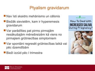 12
 Nav īsti skaidrs mehānisms un cēlonis
 Biežāk sievietēm, kam ir hyperemesis
gravidarum
 Var parādīties pat pirms pirmajām
nesākušajām mēnešreizēm kā viens no
pirmajiem grūtniecības simptomiem
 Var spontāni regresēt grūtniecības laikā vai
pēc dzemdībām
 Bieži izzūd pēc I trimestra
Ptyalism gravidarum
 