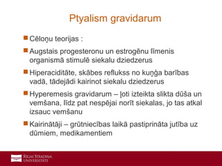 13
 Cēloņu teorijas :
 Augstais progesteronu un estrogēnu līmenis
organismā stimulē siekalu dziedzerus
 Hiperaciditāte, skābes reflukss no kuņģa barības
vadā, tādejādi kairinot siekalu dziedzerus
 Hyperemesis gravidarum – ļoti izteikta slikta dūša un
vemšana, līdz pat nespējai norīt siekalas, jo tas atkal
izsauc vemšanu
 Kairinātāji – grūtniecības laikā pastiprināta jutība uz
dūmiem, medikamentiem
Ptyalism gravidarum
 