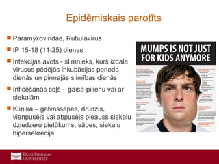 14
 Paramyxoviridae, Rubulavirus
 IP 15-18 (11-25) dienas
 Infekcijas avots - slimnieks, kurš izdala
vīrusus pēdējās inkubācijas perioda
dienās un pirmajās slimības dienās
 Inficēšanās ceļš – gaisa-pilienu vai ar
siekalām
 Klīnika – galvassāpes, drudzis,
vienpusējs vai abpusējs pieauss siekalu
dziedzeru pietūkums, sāpes, siekalu
hipersekrēcija
Epidēmiskais parotīts
 
