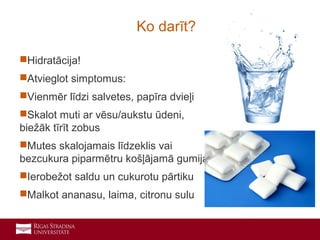 17
Hidratācija!
Atvieglot simptomus:
Vienmēr līdzi salvetes, papīra dvieļi
Skalot muti ar vēsu/aukstu ūdeni,
biežāk tīrīt zobus
Mutes skalojamais līdzeklis vai
bezcukura piparmētru košļājamā gumija
Ierobežot saldu un cukurotu pārtiku
Malkot ananasu, laima, citronu sulu
Ko darīt?
 