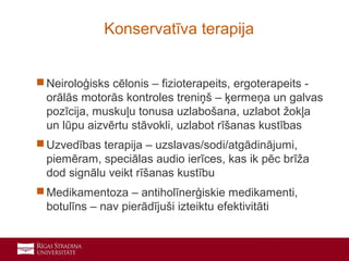 18
 Neiroloģisks cēlonis – fizioterapeits, ergoterapeits -
orālās motorās kontroles treniņš – ķermeņa un galvas
pozīcija, muskuļu tonusa uzlabošana, uzlabot žokļa
un lūpu aizvērtu stāvokli, uzlabot rīšanas kustības
 Uzvedības terapija – uzslavas/sodi/atgādinājumi,
piemēram, speciālas audio ierīces, kas ik pēc brīža
dod signālu veikt rīšanas kustību
 Medikamentoza – antiholīnerģiskie medikamenti,
botulīns – nav pierādījuši izteiktu efektivitāti
Konservatīva terapija
 