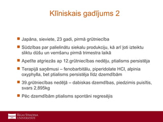 22
 Japāna, sieviete, 23 gadi, pirmā grūtniecība
 Sūdzības par palielinātu siekalu produkciju, kā arī ļoti izteiktu
sliktu dūšu un vemšanu pirmā trimestra laikā
 Apetīte atgriezās ap 12.grūtniecības nedēļu, ptialisms persistēja
 Terapijā saņēmusi – fenobarbitālu, piperidolate HCl, alpinia
oxyphylla, bet ptialisms persistēja līdz dzemdībām
 39.grūtniecības nedēļā – dabiskas dzemdības, piedzimis puisītis,
svars 2,895kg
 Pēc dzemdībām ptialisms spontāni regresējis
Klīniskais gadījums 2
 