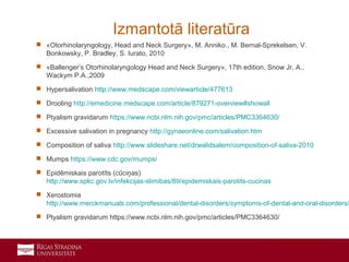 23
 «Otorhinolaryngology, Head and Neck Surgery», M. Anniko., M. Bernal-Sprekelsen, V.
Bonkowsky, P. Bradley, S. Iurato, 2010
 «Ballenger’s Otorhinolaryngology Head and Neck Surgery», 17th edition, Snow Jr, A.,
Wackym P.A.,2009
 Hypersalivation http://www.medscape.com/viewarticle/477613
 Drooling http://emedicine.medscape.com/article/879271-overview#showall
 Ptyalism gravidarum https://www.ncbi.nlm.nih.gov/pmc/articles/PMC3364630/
 Excessive salivation in pregnancy http://gynaeonline.com/salivation.htm
 Composition of saliva http://www.slideshare.net/drwalidsalem/composition-of-saliva-2010
 Mumps https://www.cdc.gov/mumps/
 Epidēmiskais parotīts (cūciņas)
http://www.spkc.gov.lv/infekcijas-slimibas/89/epidemiskais-parotits-cucinas
 Xerostomia
http://www.merckmanuals.com/professional/dental-disorders/symptoms-of-dental-and-oral-disorders/
 Ptyalism gravidarum https://www.ncbi.nlm.nih.gov/pmc/articles/PMC3364630/
Izmantotā literatūra
 