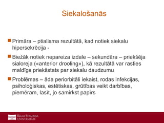 8
 Primāra – ptialisma rezultātā, kad notiek siekalu
hipersekrēcija -
 Biežāk notiek nepareiza izdale – sekundāra – priekšēja
sialoreja («anterior drooling»), kā rezultātā var rasties
maldīgs priekšstats par siekalu daudzumu
 Problēmas – āda periorbitāli iekaist, rodas infekcijas,
psiholoģiskas, estētiskas, grūtības veikt darbības,
piemēram, lasīt, jo samirkst papīrs
Siekalošanās
 
