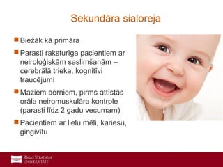 9
 Biežāk kā primāra
 Parasti raksturīga pacientiem ar
neiroloģiskām saslimšanām –
cerebrālā trieka, kognitīvi
traucējumi
 Maziem bērniem, pirms attīstās
orāla neiromuskulāra kontrole
(parasti līdz 2 gadu vecumam)
 Pacientiem ar lielu mēli, kariesu,
gingivītu
Sekundāra sialoreja
 