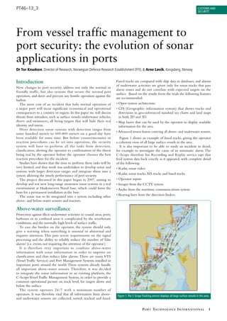 PT46–13_3                                                                                                                                               Customs and
                                                                                                                                                        seCurity




From vessel traffic management to
port security: the evolution of sonar
applications in ports
Dr Tor Knudsen, Director of Research, Norwegian Defence Research Establishment (FFI), & Arne Løvik, Kongsberg, Norway


Introduction                                                                Fused tracks are compared with ship data in databases, and alarms
                                                                            of underwater activities are given only for sonar tracks that pass
New changes to port security address not only the normal or
                                                                            alarm zones and do not correlate with expected targets on the
friendly traffic, but also systems that secure the normal port
                                                                            surface. Based on the results form the trials the following features
operation, and deter and prevent any hostile operation against the
                                                                            are recommended:
harbor.
   The mere cost of an incident that halts normal operation of              • Open system architecture.
a major port will incur significant economical and operational              • GIS (Geographic information system) that shows tracks and
consequences to a country or region. In this paper we will discuss            detections in geo-referenced standard sea charts and land maps
threats from intruders, such as surface vessels, underwater vehicles,         in both 2D and 3D.
divers and swimmers, all being targets that will hide their real            • Map layers that can be used by the operator to display available
identity and intent.                                                          information for the area.
   Diver detection sonar systems with detection ranges from
                                                                            • Advanced sensor fusion covering all above- and underwater sensors.
some hundred meters to 600-800 meters on a good day have
been available for some time. But before countermeasures or                    Figure 1 shows an example of fused tracks, giving the operator
reaction procedures can be set into operation, the security                 a coherent view of all large surface vessels in the area.
system will have to perform all the tasks from detection,                      It is also important to be able to study an incident in detail,
classification, alerting the operator to confirmation of the threat         for example to investigate the cause of an automatic alarm. The
being real by the operator before the operator chooses the best             C-Scope therefore has Recording and Replay service taps that
reaction procedure for the incident.                                        feed system data back exactly as it appeared, with complete detail
   Studies have shown that the time to perform these tasks will be          of the following:
very limited, and thus work was undertaken to develop sonar and             • Radar, sonar video
systems with larger detection ranges and integrate them into a
                                                                            • Radar, sonar tracks, AIS tracks and fused tracks
system allowing the timely performance of port security.
   The project discussed in this paper began in 2007, aiming to             • Operator inputs
develop and test new long-range awareness sonar systems in a real           • Images from the CCTV system
environment at Haakonsvern Naval base, which could form the                 • Audio from the maritime communications system
basis for a permanent installation at the base.
   The sonar was to be integrated into a system including other             • Bearing lines from the direction finders.
above- and below-water sensors and reactors.

Above-water surveillance
Protection against illicit underwater activities in coastal areas, ports,
harbours or in confined areas is complicated by the reverberant
conditions, and the normally high levels of surface traffic.
   To ease the burden on the operator, the system should only
give a warning when something is unusual or abnormal and
requires attention. This puts severe requirements on the signal
processing and the ability to reliably reduce the number of ‘false
alarms’ (i.e. events not requiring the attention of the operator.)
   It is therefore very important to combine above-water
information with sonar information in order to improve on
classification and thus reduce false alarms. There are many VTS
(Vessel Traffic Service) and Port Management Systems installed in
important ports around the world. These systems already handle
all important above-water sensors. Therefore, it was decided
to integrate the sonar information in an existing platform, the
C-Scope Vessel Traffic Management System, in order to provide a
common operational picture on track level, for targets above and
below the surface.
   The system operates 24/7 with a minimum number of
operators. It was therefore vital that all information from above-           Figure 1. the C-scope tracking service displays all large surface vessels in the area.
and underwater sensors are collected, sorted, tracked and fused.


                                                                                                    P o rt t e c h n o l o g y I n t e r n at I o n a l           1
 