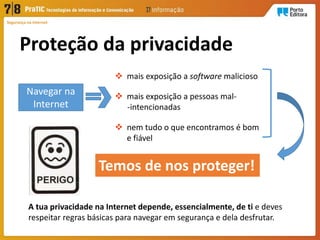 Proteção da privacidade
Segurança na Internet
Navegar na
Internet
 mais exposição a software malicioso
 mais exposição a pessoas mal-
-intencionadas
 nem tudo o que encontramos é bom
e fiável
Temos de nos proteger!
A tua privacidade na Internet depende, essencialmente, de ti e deves
respeitar regras básicas para navegar em segurança e dela desfrutar.
 