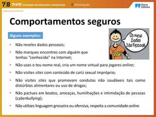 Segurança na Internet
Comportamentos seguros
• Não reveles dados pessoais;
• Não marques encontros com alguém que
tenhas “conhecido” na Internet;
• Não uses o teu nome real, cria um nome virtual para jogares online;
• Não visites sites com conteúdo de cariz sexual impróprio;
• Não visites sites que promovam condutas não saudáveis tais como
distúrbios alimentares ou uso de drogas;
• Não pactues em boatos, ameaças, humilhações e intimidação de pessoas
(cyberbullying);
• Não utilizes linguagem grosseira ou ofensiva, respeita a comunidade online.
Alguns exemplos:
 