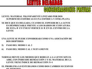 LENTES DELGADAS LENTE: MATERIAL TRANSPARENTE LINITADO POR DOS SUPERFICIES ESFÉRICAS O UNA ESFÉRICA Y OTRA PLANA SE DICE QUE ES DELGADA: CUANDO EL ESPESOR DE LA LENTE ES DESPRECIABLE FRENTE A LOS RADIOS DE CURVATURA DE ESTA.   UN ÚNICO VÉRTICE O    EN EL CENTRO DE LA LENTE UNA LENTE SE PUEDE CONSIDERAR COMO UNA ASOCIACIÓN DE DOS DIOPTRIOS PASO DEL MEDIO 1 AL 2 PASO DEL MEDIO 2 AL 1 NUEVAMENTE NORMALMENTE LOS MEDIOS QUE RODEAN A LA LENTE SON EL AIRE, CON ÍNDICEDE REFRACCIÓN 1 Y EL MATERIAL DE LA LENTE TIENE ÍNDICE DE REFRACCIÓN N>1 EL PROBLEMA LO ESTUDIAMOS COMO DOS CAMBIOS SUCESIVOS DE DIOPTRIO CONSIDERACIONES PREVIAS 