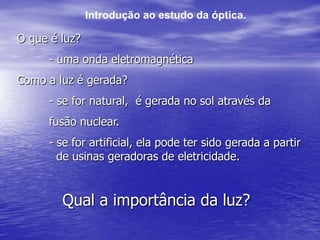 Introdução ao estudo da óptica.O que é luz?	- uma onda eletromagnéticaComo a luz é gerada?	- se for natural,  é gerada no sol através da 	fusão nuclear.	- se for artificial, ela pode ter sido gerada a partir	 	  de usinas geradoras de eletricidade.Qual a importância da luz?