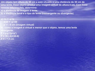 UFRJ Um escoteiro usa uma lupa para acender uma fogueira, concentrando os raios solares num único ponto a 20 cm da lupa. Utilizando a mesma lupa, o escoteiro observa os detalhes da asa de uma borboleta ampliada quatro vezes.a) Qual a distância focal da lente? Justifique sua resposta.b) Calcule a que distância da asa da borboleta o escoteiro está posicionando a lupa.a) F = 20 cm; Raios paralelos convergem para o foco.b) F = 20 cm; i = 4op=?i/o = F/(F-p)4 = 20/(20 – p)80 – 4p = 204p = 60p = 15 cm