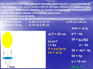Em uma máquina fotográfica de foco fixo, a imagem de um ponto no infinito é formada antes do filme, conforme ilustra o esquema abaixo. No filme esse ponto está ligeiramente desfocado e sua imagem tem 0,03 mm de diâmetro. Mesmo assim, as cópias ampliadas ainda são nítidas para o olho humano. A abertura para a entrada de luz é de 3,5 mm de diâmetro e a distância focal da lente é de 35 mm.Com base nessas informações, determine:a) a distância do filme à lente.b) a que distância um objeto precisa estar para que sua imagem fique exatamente focalizada no filme.a) Por semelhança de triângulos temos:(d-35)/35 = 0,03/3,5d = 35,3 cmb) Para que a imagem fique focalizada no filme, devemos ter d = p’.f = p.p’/ (p+ p’)35 = p.35,3/(p+35,3)35p + 1235,5 = 35,3pp = 4118,3mm = 4,1 m