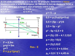 Um objeto tem altura de 20 cm e está situado a uma distância de 30 cm de uma lente. Esse objeto produz uma imagem virtual de altura 4 cm. Com base nessas informações, determine:a) a distância da imagem à lente.b) a distância focal e o tipo de lente (convergente ou divergente)a) i/o = -p’/p    4/20 = -p’/30    p' = - 6 cm (imagem virtual)b)  como a imagem é virtual e menor que o objeto, temos uma lente divergente.F = p.p’/(p+p’)F = 30.(-6)/(30-6)F = - 7,5 cm