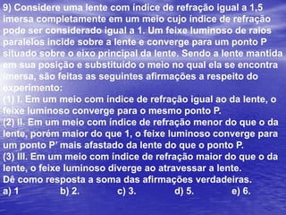 Um escoteiro usa uma lupa para acender uma fogueira, concentrando os raios solares num único ponto a 20 cm da lupa. Utilizando a mesma lupa, o escoteiro observa os detalhes da asa de uma borboleta ampliada quatro vezes. Com base nessas informações determine:a) a distância focal da lente.b) a que distância da asa da borboleta o escoteiro está posicionando a lupa.a) 10 cm e 10 cm	b) 20 cm e 10 cm		c) 20 cm e 20 cm d) 20 cm e 15 cm	e) 15 cm e 20 cm4o/o = -p’/pp’= - 4p20 = p.(-4p)         p – 4p20 = -4p²/ -3p60 = 4pp = 15 cmResp.: Da) F = 20 cmb) p=?i = 4oF = p.p’/p+p’i/o = -p’/pimagemobjetoFoco