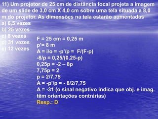 Um objeto tem altura de 20 cm e está situado a uma distância de 30 cm de uma lente. Esse objeto produz uma imagem virtual de altura 4 cm. Com base nessas informações, determine:a) a distância da imagem à lente.b) a distância focal e o tipo de lente (convergente ou divergente)a) 6cm; 7,5cm; divergente		b) 6cm; 8,0 cm; divergente		c) 5cm; 7,5 cm; convergented) 7,5cm; 6cm; convergente		e) 6cm; 7,5 cm; convergentea) i/o = -p’/ p4/20 = -p’/30p’= - 6cm (o sinal negativo indica que a imagem é virtual)b) F = p’.p/(p+p’)F = -6.30/30-6F = -180/24F = -7,5 cm (o sinal negativoindica que a lente é divergente)Resp.: Ao = 20 cmp = 30 cmi = 4 cma) p’=?b) F = ?