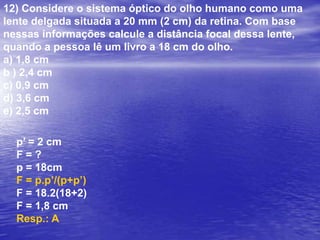 9) Considere uma lente com índice de refração igual a 1,5 imersa completamente em um meio cujo índice de refração pode ser considerado igual a 1. Um feixe luminoso de raios paralelos incide sobre a lente e converge para um ponto P situado sobre o eixo principal da lente. Sendo a lente mantida em sua posição e substituído o meio no qual ela se encontra imersa, são feitas as seguintes afirmações a respeito do experimento:(1) I. Em um meio com índice de refração igual ao da lente, o feixe luminoso converge para o mesmo ponto P.(2) II. Em um meio com índice de refração menor do que o da lente, porém maior do que 1, o feixe luminoso converge para um ponto P’ mais afastado da lente do que o ponto P.(3) III. Em um meio com índice de refração maior do que o da lente, o feixe luminoso diverge ao atravessar a lente. Dê como resposta a soma das afirmações verdadeiras.a) 1		b) 2.		c) 3.		d) 5.		e) 6.