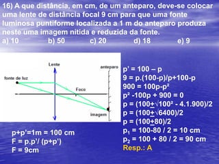 11) Um projetor de 25 cm de distância focal projeta a imagem de um slide de 3,0 cm X 4,0 cm sobre uma tela situada a 8,0 m do projetor. As dimensões na tela estarão aumentadasa) 6,5 vezes		b) 25 vezes		c) 8 vezes		d) 31 vezes		e) 12 vezesF = 25 cm = 0,25 mp’= 8 mA = i/o = -p’/p =  F/(F-p)-8/p = 0,25/(0,25-p)0,25p = -2 – 8p7,75p = 2p = 2/7,75A = -p’/p = - 8/2/7,75A = -31 (o sinal negativo indica que obj. e imag. têm orientações contrárias)Resp.: D