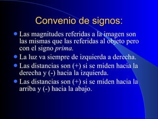 Convenio de signos: Las magnitudes referidas a la imagen son las mismas que las referidas al objeto pero con el signo  prima. La luz va siempre de izquierda a derecha. Las distancias son (+) si se miden hacia la derecha y (-) hacia la izquierda. Las distancias son (+) si se miden hacia la arriba y (-) hacia la abajo. 