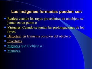 Las imágenes formadas pueden ser: Reales : cuando los rayos procedentes de un objeto se juntan en un punto o Virtuales : Cuando se juntan las  prolongaciones  de los rayos. Derechas : en la misma posición del objeto o Invertidas . Mayores  que el objeto o Menores . 