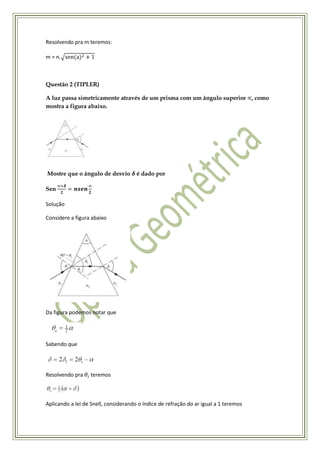 Resolvendo pra m teremos:

m = n.



Questão 2 (TIPLER)

A luz passa simetricamente através de um prisma com um ângulo superior , como
mostra a figura abaixo.




Mostre que o ângulo de desvio         é dado por

Sen

Solução

Considere a figura abaixo




Da figura podemos notar que




Sabendo que




Resolvendo pra     teremos



Aplicando a lei de Snell, considerando o índice de refração do ar igual a 1 teremos
 