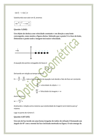 Substituindo esse valor em   teremos




Questão 3 (IME)

Um objeto de desloca com velocidade constante v em direção a uma lente
convergente, como mostra a figura abaixo. Sabendo que o ponto 3 é o foco da lente,
Determine o ponto onde a imagem terá maior velocidade.




A equação dos pontos conjugados de Gauss é




Derivando em relação ao tempo teremos


0=              note o lado esquerdo da equação nulo devido a fato do foco ser constante




Assim teremos

w=        v

Analisando a relação acima notamos que v(velocidade da imagem) será máxima para
máximo

Logo no ponto de número 5

Questão 4 (IIT-JEE)

Um raio de luz incide em uma forma irregular de índice de refração 2 formando um
ângulo de 45° com a normal da face inclinada mostrada na figura. O raio emerge da
 