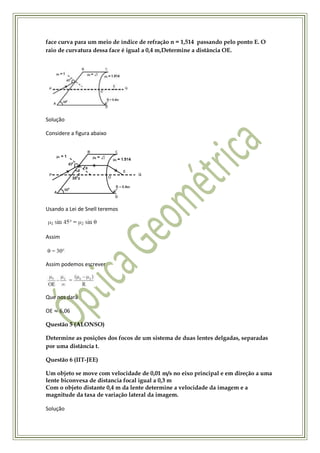face curva para um meio de índice de refração n = 1,514 passando pelo ponto E. O
raio de curvatura dessa face é igual a 0,4 m,Determine a distância OE.




Solução

Considere a figura abaixo




Usando a Lei de Snell teremos



Assim



Assim podemos escrever




Que nos dará

OE   6,06

Questão 5 (ALONSO)

Determine as posições dos focos de um sistema de duas lentes delgadas, separadas
por uma distância t.

Questão 6 (IIT-JEE)

Um objeto se move com velocidade de 0,01 m/s no eixo principal e em direção a uma
lente biconvexa de distancia focal igual a 0,3 m
Com o objeto distante 0,4 m da lente determine a velocidade da imagem e a
magnitude da taxa de variação lateral da imagem.

Solução
 