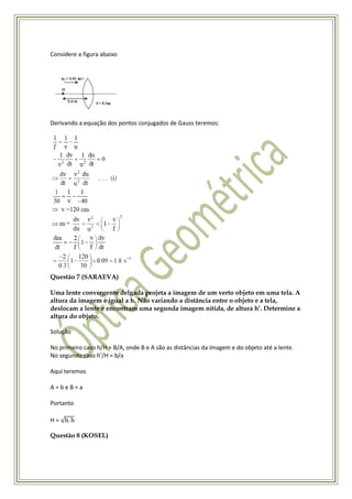 Considere a figura abaixo




Derivando a equação dos pontos conjugados de Gauss teremos:




Questão 7 (SARAEVA)

Uma lente convergente delgada projeta a imagem de um verto objeto em uma tela. A
altura da imagem é igual a h. Não variando a distância entre o objeto e a tela,
deslocam a lente e encontram uma segunda imagem nítida, de altura h’. Determine a
altura do objeto.

Solução

No primeiro caso h/H = B/A, onde B e A são as distâncias da imagem e do objeto até a lente.
No segundo caso h’/H = b/a

Aqui teremos

A=beB=a

Portanto

H=

Questão 8 (KOSEL)
 
