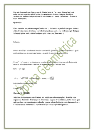 Por trás de uma lente divergente de distância focal f e a uma distancia d está
colocado um espelho esférico côncavo. O sistema da uma imagem do objeto
aumentado n vezes independente de sua distância a lente. Determine a distancia
focal do espelho.

Questão 9


Uma fonte de luz está a uma profundidade L abaixo da superfície da água. Ache o
diâmetro do maior círculo na superfície através da qual a luz pode emergir da água
Sabendo que o índice de refração na água vale n e o do ar vale 1.



Solução:



O feixe de luz será o vértice de um cone com vértice apontando para baixo, de altura L igual a
profundidade que se encontra o feixe,e a geratriz do cone terá comprimento




H=             onde r é o raio do cone, ou seja metade do diâmetro procurado. Decorre da
reflexão total Sen x onde x é metade do ângulo de abertura do cone vele:

Sen x = 1/n logo:




1/n = r /             resolvendo para r temos r =

Assim o diâmetro procurado vale:

D = =2

Questão 10 (TIPLER)

A figura abaixo mostra um feixe de luz incidente sobre uma placa de vidro com
espessura d e índice de refração n. Encontre a ângulo de incidência, de tal modo que
seja máxima a separação perpendicular entre o raio refletido no topo da superfície e
o raio refletido no fundo da superfície e que sai no topo da superfície.
 