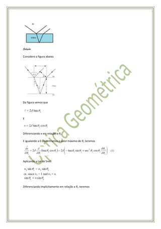 Solução

Considere a figura abaixo




Da figura vemos que




E



Diferenciando x em relação a

E igualando a 0 encontramos o valor máximo de   teremos




Aplicando a Lei de Snell




Diferenciando implicitamente em relação a   teremos
 