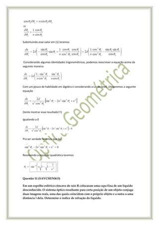 Substituindo esse valor em (1) teremos




 Considerando algumas identidades trigonométricas, podemos reescrever a equação acima da
seguinte maneira




Com um pouco de habilidade em álgebra e considerando a Lei de Snell, chegaremos a seguinte
equação




(tente mostrar esse resultado!!!)

Igualando a 0




Pra ser verdade teremos que ter




Resolvendo a equação quadrática teremos




Questão 11 (SAVCHENKO)

Em um espelho esférico côncavo de raio R colocaram uma capa fina de um líquido
desconhecido. O sistema óptico resultante para certa posição de um objeto conjuga
duas imagens reais, uma das quais coincidem com o próprio objeto e a outra a uma
distância l dela. Determine o índice de refração do líquido.
 