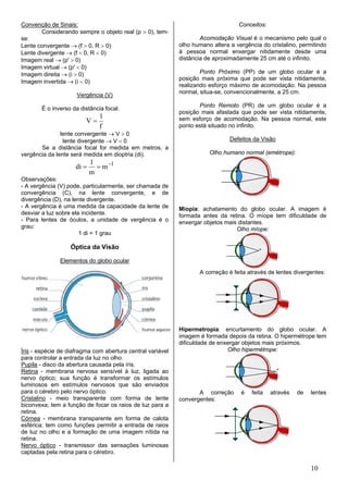 Convenção de Sinais:                                                              Conceitos:
        Considerando sempre o objeto real (p > 0), tem-
se:                                                                 Acomodação Visual é o mecanismo pelo qual o
Lente convergente → (f > 0, R > 0)                          olho humano altera a vergência do cristalino, permitindo
Lente divergente → (f < 0, R < 0)                           à pessoa normal enxergar nitidamente desde uma
Imagem real → (p' > 0)                                      distância de aproximadamente 25 cm até o infinito.
Imagem virtual → (p' < 0)
Imagem direita → (i > 0)                                            Ponto Próximo (PP) de um globo ocular é a
                                                            posição mais próxima que pode ser vista nitidamente,
Imagem invertida → (i < 0)
                                                            realizando esforço máximo de acomodação. Na pessoa
                                                            normal, situa-se, convencionalmente, a 25 cm.
                      Vergência (V)
                                                                   Ponto Remoto (PR) de um globo ocular é a
        É o inverso da distância focal.
                                                            posição mais afastada que pode ser vista nitidamente,
                               1
                         V=                                 sem esforço de acomodação. Na pessoa normal, este
                               f                            ponto está situado no infinito.
               lente convergente → V > 0
                lente divergente → V < 0                                       Defeitos da Visão
       Se a distância focal for medida em metros, a
vergência da lente será medida em dioptria (di).                       Olho humano normal (emétrope):
                            1
                     di =     = m −1
                            m
Observações:
- A vergência (V) pode, particularmente, ser chamada de
convergência (C), na lente convergente, e de
divergência (D), na lente divergente.
- A vergência é uma medida da capacidade da lente de        Miopia: achatamento do globo ocular. A imagem é
desviar a luz sobre ela incidente.                          formada antes da retina. O míope tem dificuldade de
- Para lentes de óculos, a unidade de vergência é o         enxergar objetos mais distantes.
grau:                                                                            Olho míope:
                       1 di = 1 grau

                   Óptica da Visão

               Elementos do globo ocular
                                                                   A correção é feita através de lentes divergentes:




                                                            Hipermetropia: encurtamento do globo ocular. A
                                                            imagem é formada depois da retina. O hipermétrope tem
                                                            dificuldade de enxergar objetos mais próximos.
Íris - espécie de diafragma com abertura central variável                     Olho hipermétrope:
para controlar a entrada da luz no olho.
Pupila - disco da abertura causada pela íris.
Retina - membrana nervosa sensível à luz, ligada ao
nervo óptico; sua função é transformar os estímulos
luminosos em estímulos nervosos que são enviados
para o cérebro pelo nervo óptico.                                  A correção      é   feita   através   de   lentes
Cristalino - meio transparente com forma de lente           convergentes:
biconvexa; tem a função de focar os raios de luz para a
retina.
Córnea - membrana transparente em forma de calota
esférica; tem como funções permitir a entrada de raios
de luz no olho e a formação de uma imagem nítida na
retina.
Nervo óptico - transmissor das sensações luminosas
captadas pela retina para o cérebro.

                                                                                                              10
 