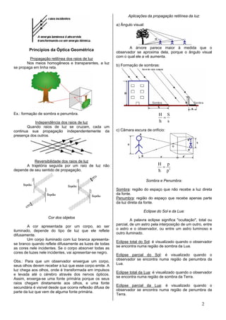 Aplicações da propagação retilínea da luz:

                                                           a) Ângulo visual:




                                                                  A árvore parece maior à medida que o
         Princípios da Óptica Geométrica
                                                           observador se aproxima dela, porque o ângulo visual
                                                           com o qual ele a vê aumenta.
         Propagação retilínea dos raios de luz
       Nos meios homogêneos e transparentes, a luz
                                                           b) Formação de sombras:
se propaga em linha reta.




Ex.: formação de sombra e penumbra.                                                  H S
                                                                                      =
           Independência dos raios de luz                                            h s
        Quando raios de luz se cruzam, cada um
continua sua propagação independentemente da               c) Câmara escura de orifício:
presença dos outros.




           Reversibilidade dos raios de luz
                                                                                    H p
      A trajetória seguida por um raio de luz não                                    =
depende de seu sentido de propagação.                                               h p′

                                                                               Sombra e Penumbra:

                                                           Sombra: região do espaço que não recebe a luz direta
                                                           da fonte.
                                                           Penumbra: região do espaço que recebe apenas parte
                                                           da luz direta da fonte.

                                                                           Eclipse do Sol e da Lua:
                    Cor dos objetos
                                                                    A palavra eclipse significa "ocultação", total ou
                                                           parcial, de um astro pela interposição de um outro, entre
        A cor apresentada por um corpo, ao ser
                                                           o astro e o observador, ou entre um astro luminoso e
iluminado, depende do tipo de luz que ele reflete
                                                           outro iluminado.
difusamente.
        Um corpo iluminado com luz branca apresenta-
                                                           Eclipse total do Sol: é visualizado quando o observador
se branco quando reflete difusamente as luzes de todas
                                                           se encontra numa região de sombra da Lua.
as cores nele incidentes. Se o corpo absorver todas as
cores de luzes nele incidentes, vai apresentar-se negro.
                                                           Eclipse parcial do Sol: é visualizado quando o
                                                           observador se encontra numa região de penumbra da
Obs.: Para que um observador enxergue um corpo,
                                                           Lua.
seus olhos devem receber a luz que esse corpo emite. A
luz chega aos olhos, onde é transformada em impulsos
                                                           Eclipse total da Lua: é visualizado quando o observador
e levada até o cérebro através dos nervos ópticos.
                                                           se encontra numa região de sombra da Terra.
Assim, enxerga-se uma fonte primária porque os seus
raios chegam diretamente aos olhos, e uma fonte
                                                           Eclipse parcial da Lua: é visualizado quando o
secundária é visível desde que ocorra reflexão difusa de
                                                           observador se encontra numa região de penumbra da
parte da luz que vem de alguma fonte primária.
                                                           Terra.

                                                                                                               2
 