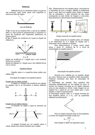 Reflexão
                                                                Obs.: Observando-se num espelho plano, você pode ter
        Reflexão da luz é o fenômeno óptico no qual um          a impressão de que a imagem refletida é exatamente
raio luminoso, após incidir sobre uma superfície S,             igual a você. Mas num espelho plano objeto e imagem
retorna ao meio de origem.                                      não se sobrepõem: o lado esquerdo de seu corpo
                                                                corresponde ao lado direito da imagem e vice-versa.
                                                                Esse fenômeno é denominado enantiomorfismo.




                     Leis da Reflexão

1ª lei: O raio de luz incidente (RI), o raio de luz refletido
(RR) e a reta normal N (perpendicular) à superfície no
ponto de incidência são coplanares (pertencem ao
mesmo plano).                                                             Campo visual de um espelho plano:
2ª lei: O ângulo de incidência (i) é igual ao ângulo de
reflexão (r).                                                          Campo visual de um espelho plano, em relação
                                                                a um observador O, é a região do espaço que o
                                                                observador vê por reflexão no espelho.
                                                                       Para determinarmos o campo visual, basta
                                                                tomar o ponto O’, simétrico de O, e uni-lo às
                                                                extremidades do espelho plano E.




                          i=r
ângulo de incidência (i) = ângulo que o raio incidente
forma com a normal
ângulo de reflexão (r) = ângulo que o raio refletido forma
com a normal

                     Espelhos Planos
                                                                           Associação de espelhos planos:
         Espelho plano é a superfície plana polida que
reflete a luz.
                                                                         Quando a luz, refletida por um espelho, atinge
                                                                um outro, dizemos que os espelhos estão associados.
      Formação de imagens nos espelhos planos:
                                                                Podemos considerar dois tipos de associação de
                                                                espelhos:
Imagem de um objeto pontual:
                                                                a) Associação em paralelo: Dois espelhos são
      O objeto e a imagem são simétricos em relação
                                                                colocados paralelamente um em relação ao outro. O
ao espelho, isto é, se encontram à mesma distância
                                                                número de imagens formadas de um objeto colocado
dele.
                                                                entre os dois espelhos é infinito. Cada imagem de um
                                                                espelho faz o papel de um novo objeto para o outro
                                                                espelho, e assim sucessivamente.
                                                                b) Associação angular: Seja α o ângulo formado por
                                                                dois espelhos planos, E1 e E2, com as superfícies
                                                                refletoras se defrontando:



Imagem de um objeto extenso:
      O tamanho do objeto é igual ao tamanho da
imagem.


                                                                       Para um objeto colocado entre os dois espelhos,
                                                                o número de imagens formadas é dado por:
                                                                                         360 0
                                                                                    N=         − 1.
                                                                                          α
                                                                       Esta relação é válida nos seguintes casos:
          A imagem formada por um espelho plano é
virtual, direita e de mesmo tamanho que o objeto.
                                                                                                                    3
 