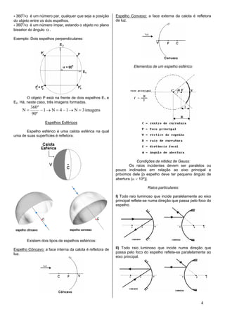 - 360o/ α é um número par, qualquer que seja a posição     Espelho Convexo: a face externa da calota é refletora
do objeto entre os dois espelhos.                          de luz.
- 360o/ α é um número ímpar, estando o objeto no plano
bissetor do ângulo α .

Exemplo: Dois espelhos perpendiculares:




                                                                     Elementos de um espelho esférico:




        O objeto P está na frente de dois espelhos E1 e
E2. Há, neste caso, três imagens formadas.
          360º
     N=        − 1 → N = 4 − 1 → N = 3 imagens
          90º
                  Espelhos Esféricos

       Espelho esférico é uma calota esférica na qual
uma de suas superfícies é refletora.




                                                                        Condições de nitidez de Gauss:
                                                                   Os raios incidentes devem ser paralelos ou
                                                           pouco inclinados em relação ao eixo principal e
                                                           próximos dele [o espelho deve ter pequeno ângulo de
                                                           abertura (α < 10º)].

                                                                             Raios particulares:

                                                           I) Todo raio luminoso que incide paralelamente ao eixo
                                                           principal reflete-se numa direção que passa pelo foco do
                                                           espelho.




       Existem dois tipos de espelhos esféricos:

Espelho Côncavo: a face interna da calota é refletora de   II) Todo raio luminoso que incide numa direção que
luz.                                                       passa pelo foco do espelho reflete-se paralelamente ao
                                                           eixo principal.




                                                                                                             4
 