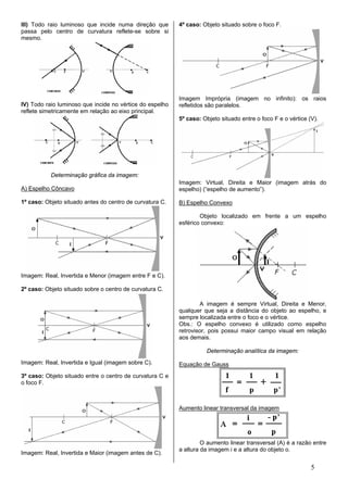 III) Todo raio luminoso que incide numa direção que       4º caso: Objeto situado sobre o foco F.
passa pelo centro de curvatura reflete-se sobre si
mesmo.




                                                          Imagem Imprópria (imagem no infinito): os raios
IV) Todo raio luminoso que incide no vértice do espelho   refletidos são paralelos.
reflete simetricamente em relação ao eixo principal.
                                                          5º caso: Objeto situado entre o foco F e o vértice (V).




           Determinação gráfica da imagem:
                                                          Imagem: Virtual, Direita e Maior (imagem atrás do
A) Espelho Côncavo                                        espelho) (“espelho de aumento”).

1º caso: Objeto situado antes do centro de curvatura C.   B) Espelho Convexo

                                                                  Objeto localizado em frente a um espelho
                                                          esférico convexo:




Imagem: Real, Invertida e Menor (imagem entre F e C).

2º caso: Objeto situado sobre o centro de curvatura C.

                                                                  A imagem é sempre Virtual, Direita e Menor,
                                                          qualquer que seja a distância do objeto ao espelho, e
                                                          sempre localizada entre o foco e o vértice.
                                                          Obs.: O espelho convexo é utilizado como espelho
                                                          retrovisor, pois possui maior campo visual em relação
                                                          aos demais.

                                                                    Determinação analítica da imagem:
Imagem: Real, Invertida e Igual (imagem sobre C).         Equação de Gauss
3º caso: Objeto situado entre o centro de curvatura C e
o foco F.



                                                          Aumento linear transversal da imagem




                                                                   O aumento linear transversal (A) é a razão entre
                                                          a altura da imagem i e a altura do objeto o.
Imagem: Real, Invertida e Maior (imagem antes de C).

                                                                                                              5
 