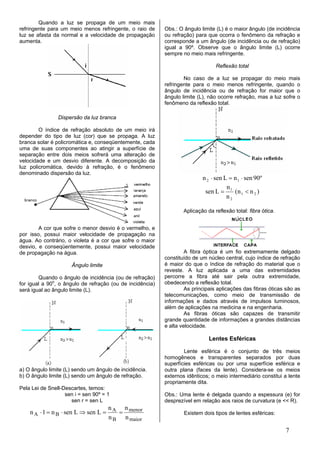 Quando a luz se propaga de um meio mais
refringente para um meio menos refringente, o raio de      Obs.: O ângulo limite (L) é o maior ângulo (de incidência
luz se afasta da normal e a velocidade de propagação       ou refração) para que ocorra o fenômeno da refração e
aumenta.                                                   corresponde a um ângulo (de incidência ou de refração)
                                                           igual a 90º. Observe que o ângulo limite (L) ocorre
                                                           sempre no meio mais refringente.

                                                                                 Reflexão total

                                                                   No caso de a luz se propagar do meio mais
                                                           refringente para o meio menos refringente, quando o
                                                           ângulo de incidência ou de refração for maior que o
                                                           ângulo limite (L), não ocorre refração, mas a luz sofre o
                                                           fenômeno da reflexão total.

                Dispersão da luz branca

        O índice de refração absoluto de um meio irá
depender do tipo de luz (cor) que se propaga. A luz
branca solar é policromática e, conseqüentemente, cada
uma de suas componentes ao atingir a superfície de
separação entre dois meios sofrerá uma alteração de
velocidade e um desvio diferente. A decomposição da
luz policromática, devido à refração, é o fenômeno
denominado dispersão da luz.
                                                                           n 2 ⋅ sen L = n 1 ⋅ sen 90º
                                                                                      n
                                                                            sen L = 1 (n 1 < n 2 )
                                                                                      n2

                                                                   Aplicação da reflexão total: fibra ótica.


        A cor que sofre o menor desvio é o vermelho, e
por isso, possui maior velocidade de propagação na
água. Ao contrário, o violeta é a cor que sofre o maior
desvio, e conseqüentemente, possui maior velocidade
de propagação na água.                                              A fibra óptica é um fio extremamente delgado
                                                           constituído de um núcleo central, cujo índice de refração
                      Ângulo limite                        é maior do que o índice de refração do material que o
                                                           reveste. A luz aplicada a uma das extremidades
        Quando o ângulo de incidência (ou de refração)     percorre a fibra até sair pela outra extremidade,
for igual a 90o, o ângulo de refração (ou de incidência)   obedecendo a reflexão total.
será igual ao ângulo limite (L).                                    As principais aplicações das fibras óticas são as
                                                           telecomunicações, como meio de transmissão de
                                                           informações e dados através de impulsos luminosos,
                                                           além de aplicações na medicina e na engenharia.
                                                                    As fibras óticas são capazes de transmitir
                                                           grande quantidade de informações a grandes distâncias
                                                           e alta velocidade.

                                                                              Lentes Esféricas

                                                                   Lente esférica é o conjunto de três meios
                                                           homogêneos e transparentes separados por duas
                                                           superfícies esféricas ou por uma superfície esférica e
a) O ângulo limite (L) sendo um ângulo de incidência.      outra plana (faces da lente). Considera-se os meios
b) O ângulo limite (L) sendo um ângulo de refração.        externos idênticos; o meio intermediário constitui a lente
                                                           propriamente dita.
Pela Lei de Snell-Descartes, temos:
                   sen i = sen 90º = 1                     Obs.: Uma lente é delgada quando a espessura (e) for
                     sen r = sen L                         desprezível em relação aos raios de curvatura (e << R).
                                   n   n
    n A ⋅ 1 = n B ⋅ sen L ⇒ sen L = A = menor                      Existem dois tipos de lentes esféricas:
                                   n B n maior

                                                                                                               7
 