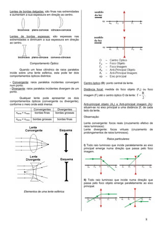 Lentes de bordas delgadas: são finas nas extremidades
e aumentam a sua espessura em direção ao centro.




Lentes de bordas espessas: são espessas nas
extremidades e diminuem a sua espessura em direção
ao centro.




                     Comportamento Óptico:

        Quando um feixe cilíndrico de raios paralelos
incide sobre uma lente esférica, esta pode ter dois
comportamentos ópticos distintos:

- Convergente: raios paralelos incidentes convergem       Centro óptico (O): ponto central da lente.
num ponto.
- Divergente: raios paralelos incidentes divergem de um   Distância focal: medida do foco objeto (Fo) ou foco
ponto.
                                                                                                             R
                                                          imagem (Fi) até o centro óptico O da lente:   f=     .
       Qualquer lente pode apresentar os dois                                                                2
comportamentos ópticos (convergente ou divergente),
conforme o meio onde está imersa:                         Anti-principal objeto (Ao) e Anti-principal imagem (Ai):
                                                          situam-se no eixo principal a uma distância 2f, de cada
                       Convergentes      Divergentes      lado da lente.
    nlente > nmeio      bordas finas    bordas grossas
                                                          Observação:
    nlente < nmeio     bordas grossas    bordas finas
                                                          Lente convergente: focos reais (cruzamento efetivo de
                                                          raios luminosos).
                                                          Lente divergente: focos virtuais (cruzamento de
                                                          prolongamentos de raios luminosos).

                                                                             Raios particulares:

                                                          I) Todo raio luminoso que incide paralelamente ao eixo
                                                          principal emerge numa direção que passa pelo foco
                                                          imagem.




                                                          II) Todo raio luminoso que incide numa direção que
                                                          passa pelo foco objeto emerge paralelamente ao eixo
                                                          principal.
            Elementos de uma lente esférica:




                                                                                                               8
 