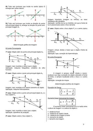 III) Todo raio luminoso que incide no centro óptico O
emerge sem sofrer desvio.




                                                             Imagem Imprópria (imagem no infinito): os raios
                                                             refratados são paralelos.
IV) Todo raio luminoso que incide na direção do ponto        Aplicação: canhão de luz ou holofote, em que a fonte de
anti-principal objeto Ao emerge na direção do ponto anti-    luz é posicionada sobre o foco da lente.
principal imagem Ai.
                                                             5º caso: Objeto entre o foco objeto Fo e o centro óptico
                                                             O.




           Determinação gráfica da imagem:

A) Lente Convergente
                                                             Imagem: virtual, direita e maior que o objeto (“lente de
1º caso: Objeto além do ponto anti-principal objeto Ao.      aumento”).
                                                             Aplicação: lupa, correção da hipermetropia.

                                                             B) Lente Divergente




Imagem: real, invertida e menor que o objeto.
Aplicação: máquina fotográfica, cristalino do olho
humano.

2º caso: Objeto sobre o ponto anti-principal objeto Ao.              A imagem é sempre virtual, direita e menor,
                                                             qualquer que seja a posição do objeto colocado à frente
                                                             da lente, e sempre localizada entre o foco e o centro
                                                             óptico.
                                                             Aplicação: correção da miopia.

                                                                       Determinação analítica da imagem:

Imagem: real, invertida e do mesmo tamanho do objeto.        Equação de Gauss
Aplicação: máquina fotocopiadora.

3º caso: Objeto entre o ponto anti-principal objeto Ao e o
foco objeto Fo.

                                                             Aumento linear transversal da imagem




                                                                      O aumento linear transversal (A) é a razão entre
                                                             a altura da imagem i e a altura do objeto o.
Imagem: real, invertida e maior que o objeto.
Aplicação: aparelhos de projeção.                            f - distância focal
                                                             p - distância do objeto à lente
4º caso: Objeto sobre o foco objeto Fo.                      p' - distância da imagem à lente
                                                             o - tamanho do objeto
                                                             i - tamanho da imagem


                                                                                                                9
 