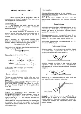 ÓPTICA GEOMÉTRICA                                - Quanto ao tipo:

                                                            Monocromática ou simples: luz de uma única cor.
                           Luz                              Policromática ou composta: luz resultante da mistura de
                                                            várias cores.
        Energia radiante que se propaga por meio de         Obs.: A luz branca emitida pelo Sol é uma luz
ondas eletromagnéticas. É o agente físico responsável       policromática, constituída por um número infinito de
pela produção da sensação visual.                           cores.

Velocidade da luz:                                                              Meios Ópticos
        Para qualquer que seja o tipo de luz, sua
velocidade de propagação no vácuo (c) é constante e         Meio transparente: permite a propagação regular da luz,
aproximadamente:                                            possibilitando a formação de uma imagem nítida dos
                   c ≅ 3 × 108 m/s                          objetos. Ex.: vácuo, ar atmosférico, vidro liso comum,
        Nos meios materiais, a velocidade da luz            água em fina camada, etc.
assume valores diferentes, sempre menores que no
vácuo, e seu valor depende do tipo de luz que se            Meio translúcido: permite a propagação irregular da luz,
propaga.                                                    impossibilitando a formação de uma imagem nítida dos
                                                            objetos. Ex.: vidro fosco, papel vegetal, neblina, etc.
Ano-luz: Unidade de comprimento utilizada para
distâncias astronômicas. O ano-luz corresponde à            Meio opaco: não permite a propagação da luz. Ex.:
distância que a luz percorre no vácuo em um ano:            madeira, metal, tijolo, etc.
                1 ano-luz ≅ 9,46 x 1015 m.
                                                                            Fenômenos Ópticos
Raio de luz: linha orientada que representa a direção e o
sentido de propagação da luz.                               Reflexão regular: a luz incide em uma superfície e volta
                                                            ao mesmo meio, regularmente. Ocorre quando a
                                                            superfície é metálica bem polida (espelhos).
Feixe de luz: conjunto de raios de luz.




                                                            Reflexão irregular ou difusa: a luz incide em uma
                                                            superfície e volta ao mesmo meio, irregularmente.
                                                            Ocorre quando a superfície é uma superfície rugosa ou
Fontes de luz: todos os corpos que emitem luz.              não polida.

        As fontes de luz podem ser:

- Quanto à natureza:

Primária ou corpo luminoso: produz a luz que emite          Refração: a luz, propagando-se num meio, incide em
(possui luz própria). Ex.: Sol, estrelas, lâmpada e vela    uma superfície e atravessa um outro meio.
acesas, etc.
Secundária ou corpo iluminado: não produz a luz que
emite, mas apenas a reflete (não possui luz própria).
Ex.: Lua, planetas, lâmpada e vela apagadas, livro,
roupa, etc.

- Quanto às dimensões:

Pontuais ou puntiformes: suas dimensões são
desprezíveis em relação a um ambiente em estudo, ou
uma fonte representada por um único ponto emitindo          Absorção: a luz incidente em uma superfície não se
infinitos raios de luz. Ex.: uma pequena lâmpada num        reflete e nem se refrata. A luz, que é uma forma de
estádio de futebol.                                         energia radiante, é absorvida na superfície, aquecendo-
Fontes extensas: suas dimensões não são desprezíveis        a. Ocorre, por exemplo, nos corpos de superfície preta
em relação a um ambiente em estudo, ou uma fonte            (corpos negros).
constituída de infinitos pontos de luz. Ex.: uma lâmpada
próxima a um livro.

                                                                                                              1
 