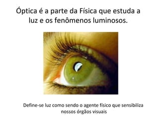 Óptica é a parte da Física que estuda a
   luz e os fenômenos luminosos.




  Define-se luz como sendo o agente físico que sensibiliza
                   nossos órgãos visuais
 