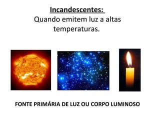 Incandescentes:
     Quando emitem luz a altas
          temperaturas.




FONTE PRIMÁRIA DE LUZ OU CORPO LUMINOSO
 