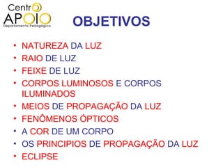 OBJETIVOS
•   NATUREZA DA LUZ
•   RAIO DE LUZ
•   FEIXE DE LUZ
•   CORPOS LUMINOSOS E CORPOS
    ILUMINADOS
•   MEIOS DE PROPAGAÇÃO DA LUZ
•   FENÔMENOS ÓPTICOS
•   A COR DE UM CORPO
•   OS PRINCIPIOS DE PROPAGAÇÃO DA LUZ
•   ECLIPSE
 