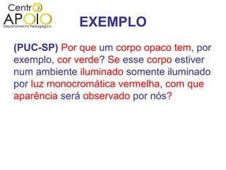 EXEMPLO
(PUC-SP) Por que um corpo opaco tem, por
exemplo, cor verde? Se esse corpo estiver
num ambiente iluminado somente iluminado
por luz monocromática vermelha, com que
aparência será observado por nós?
 