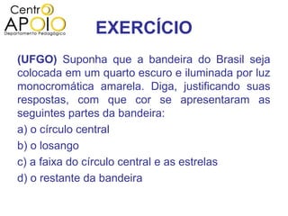 EXERCÍCIO
(UFGO) Suponha que a bandeira do Brasil seja
colocada em um quarto escuro e iluminada por luz
monocromática amarela. Diga, justificando suas
respostas, com que cor se apresentaram as
seguintes partes da bandeira:
a) o círculo central
b) o losango
c) a faixa do círculo central e as estrelas
d) o restante da bandeira
 